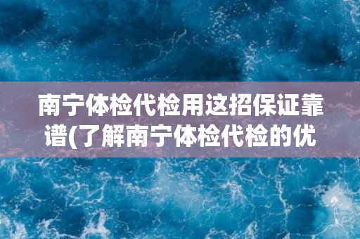 南宁体检代检用这招保证靠谱(了解南宁体检代检的优势和注意事项)