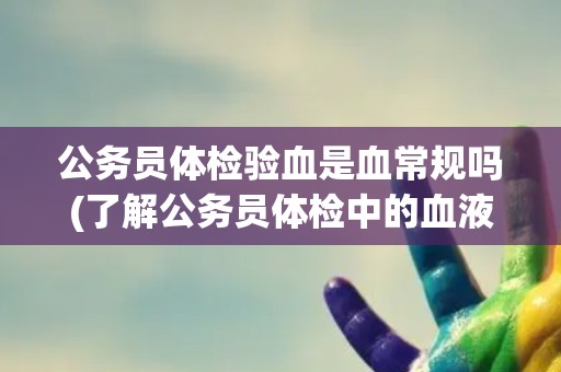 公务员体检验血是血常规吗(了解公务员体检中的血液检查项目)