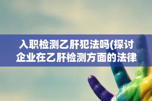 入职检测乙肝犯法吗(探讨企业在乙肝检测方面的法律责任和义务)
