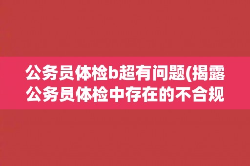 公务员体检b超有问题(揭露公务员体检中存在的不合规问题)