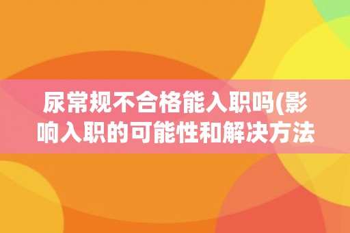 尿常规不合格能入职吗(影响入职的可能性和解决方法分析)