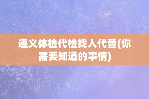 遵义体检代检找人代替(你需要知道的事情)