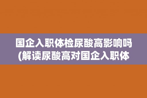 国企入职体检尿酸高影响吗(解读尿酸高对国企入职体检的影响)