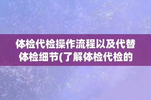 体检代检操作流程以及代替体检细节(了解体检代检的全流程及注意事项)