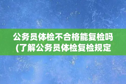 公务员体检不合格能复检吗(了解公务员体检复检规定及注意事项)