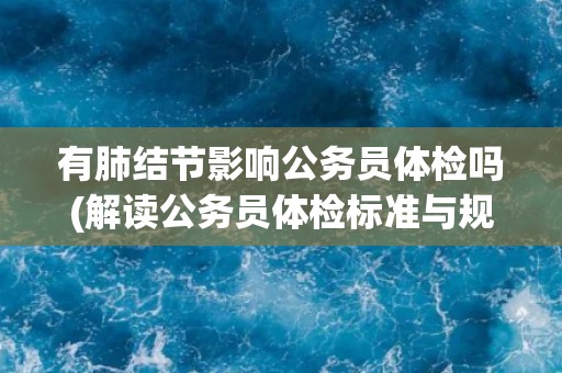 有肺结节影响公务员体检吗(解读公务员体检标准与规定)