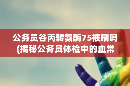 公务员谷丙转氨酶75被刷吗(揭秘公务员体检中的血常规项目)