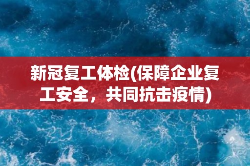 新冠复工体检(保障企业复工安全，共同抗击疫情)