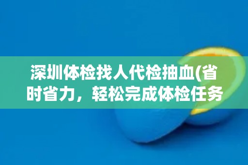 深圳体检找人代检抽血(省时省力，轻松完成体检任务)
