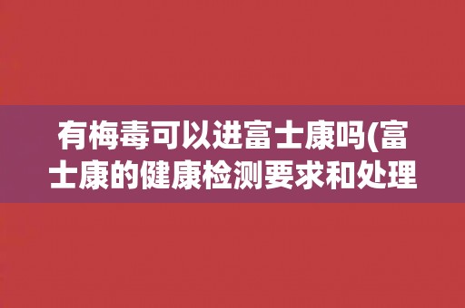 有梅毒可以进富士康吗(富士康的健康检测要求和处理方式是什么?) 有梅毒可以进富士康吗(富士康的健康检测要求和处理方式是什么?)