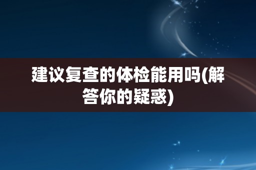 建议复查的体检能用吗(解答你的疑惑)
