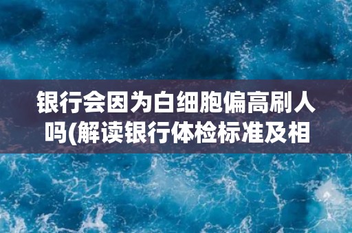 银行会因为白细胞偏高刷人吗(解读银行体检标准及相关政策)