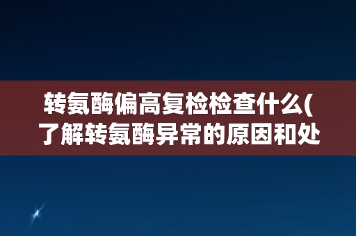转氨酶偏高复检检查什么(了解转氨酶异常的原因和处理方式) 转氨酶偏高复检检查什么(了解转氨酶异常的原因和处理方式)