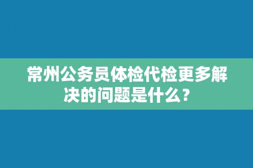 常州公务员体检代检更多解决的问题是什么? 常州公务员体检代检更多解决的问题是什么?