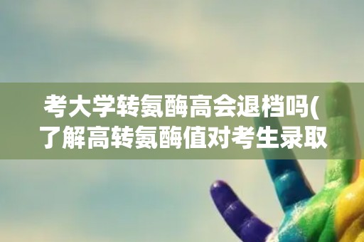 考大学转氨酶高会退档吗(了解高转氨酶值对考生录取的影响及应对方法)