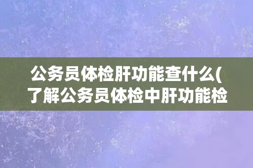 公务员体检肝功能查什么(了解公务员体检中肝功能检查项目及注意事项) 公务员体检肝功能查什么(了解公务员体检中肝功能检查项目及注意事项)