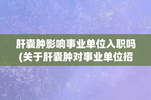 肝囊肿影响事业单位入职吗(关于肝囊肿对事业单位招聘的限制和应对措施)