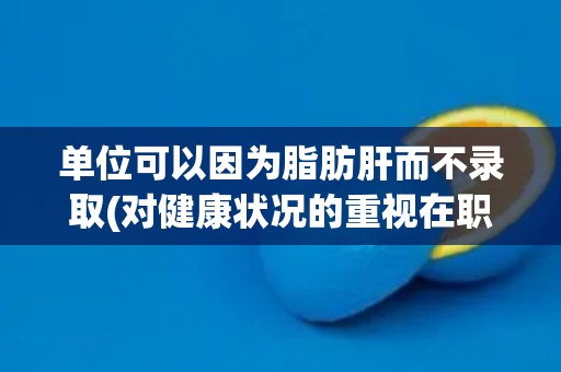 单位可以因为脂肪肝而不录取(对健康状况的重视在职场中的体现)