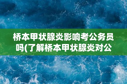 桥本甲状腺炎影响考公务员吗(了解桥本甲状腺炎对公务员考试的影响因素)