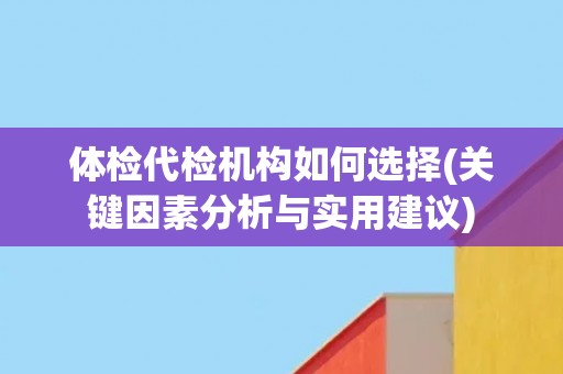 体检代检机构如何选择(关键因素分析与实用建议)