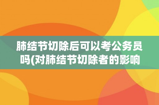 肺结节切除后可以考公务员吗(对肺结节切除者的影响及注意事项)