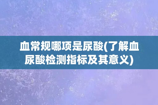 血常规哪项是尿酸(了解血尿酸检测指标及其意义)