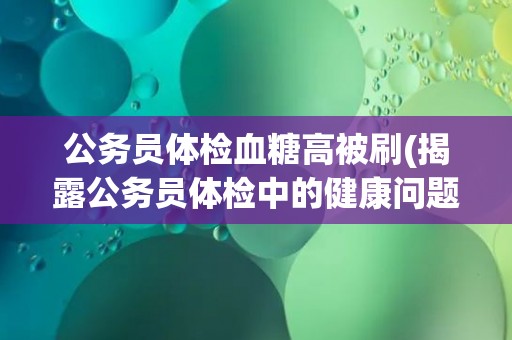 公务员体检血糖高被刷(揭露公务员体检中的健康问题和管理漏洞)