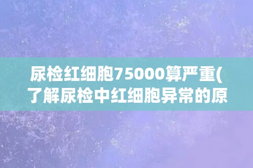 尿检红细胞75000算严重(了解尿检中红细胞异常的原因和治疗方法)