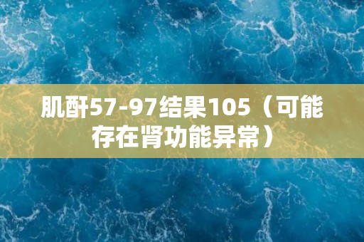 肌酐57-97结果105（可能存在肾功能异常）