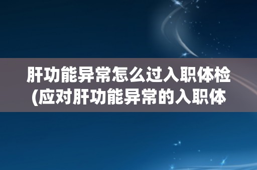 肝功能异常怎么过入职体检(应对肝功能异常的入职体检方法和注意事项)