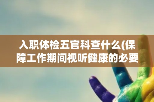 入职体检五官科查什么(保障工作期间视听健康的必要性)