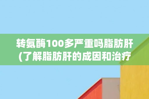 转氨酶100多严重吗脂肪肝(了解脂肪肝的成因和治疗方法)