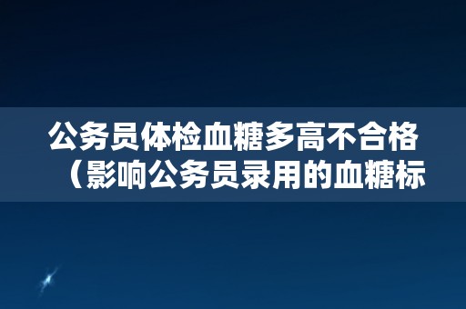 公务员体检血糖多高不合格（影响公务员录用的血糖标准）