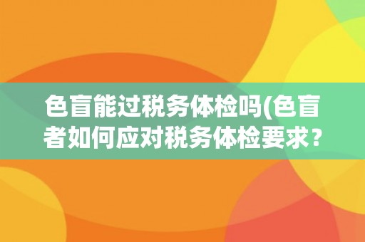 色盲能过税务体检吗(色盲者如何应对税务体检要求?) 色盲能过税务体检吗(色盲者如何应对税务体检要求?)