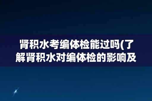 肾积水考编体检能过吗(了解肾积水对编体检的影响及应对方法)