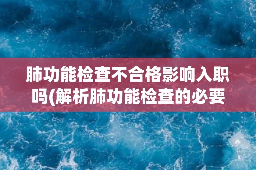 肺功能检查不合格影响入职吗(解析肺功能检查的必要性和影响)