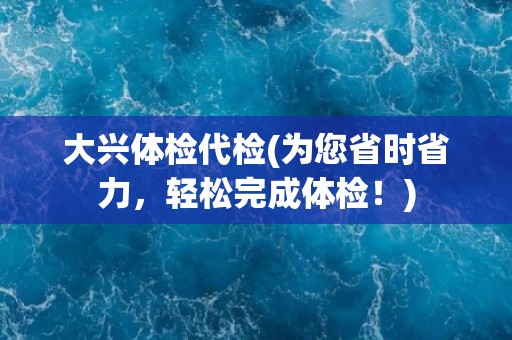大兴体检代检(为您省时省力，轻松完成体检！)