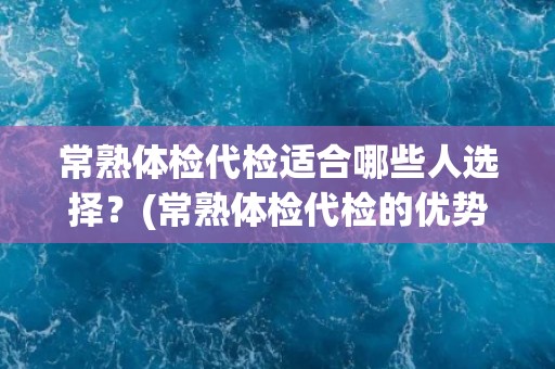 常熟体检代检适合哪些人选择?(常熟体检代检的优势和适用人群是什么?) 常熟体检代检适合哪些人选择?(常熟体检代检的优势和适用人群是什么?)