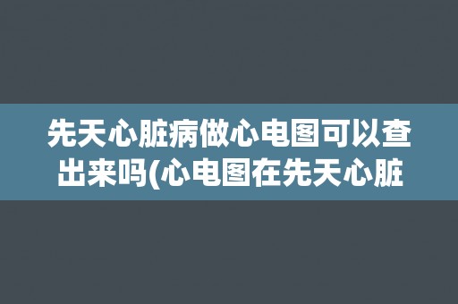 先天心脏病做心电图可以查出来吗(心电图在先天心脏病诊断中的作用和限制)