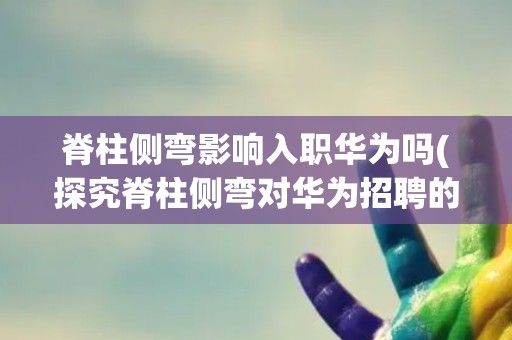 脊柱侧弯影响入职华为吗(探究脊柱侧弯对华为招聘的影响) 脊柱侧弯影响入职华为吗(探究脊柱侧弯对华为招聘的影响)