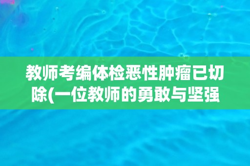 教师考编体检恶性肿瘤已切除(一位教师的勇敢与坚强) 教师考编体检恶性肿瘤已切除(一位教师的勇敢与坚强)