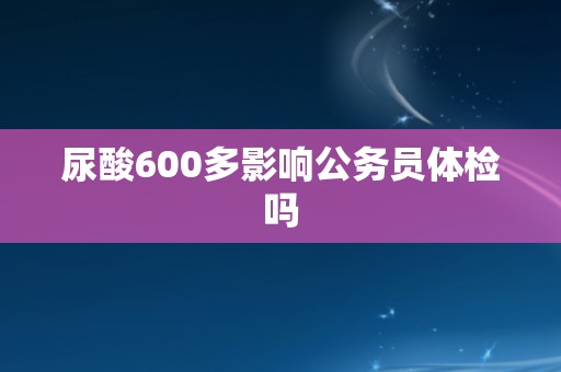尿酸600多影响公务员体检吗 尿酸600多影响公务员体检吗