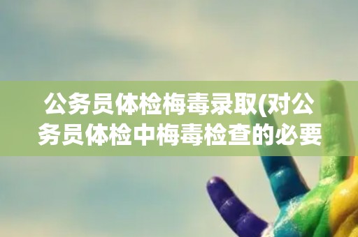 公务员体检梅毒录取(对公务员体检中梅毒检查的必要性和影响分析)