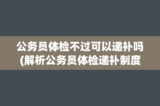 公务员体检不过可以递补吗(解析公务员体检递补制度的规定与实践)