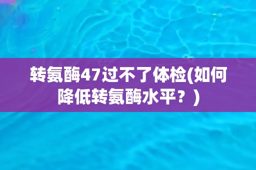 转氨酶47过不了体检(如何降低转氨酶水平？)