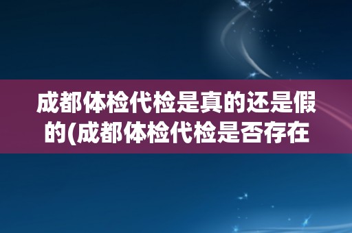 成都体检代检是真的还是假的(成都体检代检是否存在风险？)