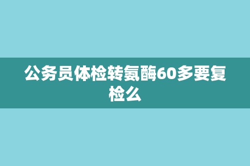 公务员体检转氨酶60多要复检么 公务员体检转氨酶60多要复检么
