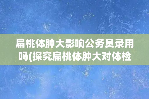 扁桃体肿大影响公务员录用吗(探究扁桃体肿大对体检和面试的影响)
