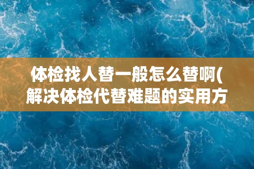 体检找人替一般怎么替啊(解决体检代替难题的实用方法)