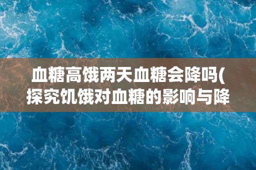 血糖高饿两天血糖会降吗(探究饥饿对血糖的影响与降低血糖的可能性)